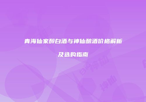 青海仙家醉白酒与神仙酿酒价格解析及选购指南