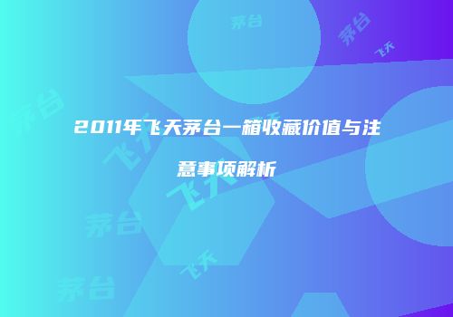 2011年飞天茅台一箱收藏价值与注意事项解析