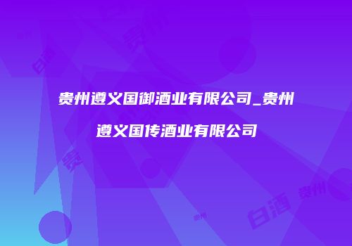 贵州遵义国御酒业有限公司_贵州遵义国传酒业有限公司