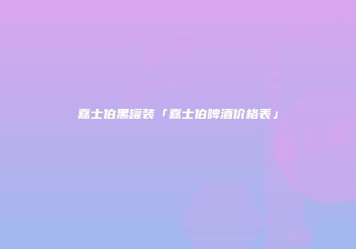 嘉士伯黑罐装「嘉士伯啤酒价格表」