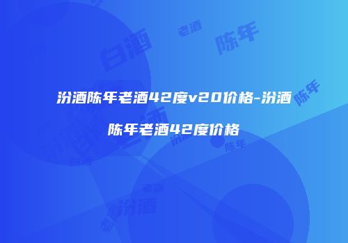 汾酒陈年老酒42度v20价格-汾酒陈年老酒42度价格