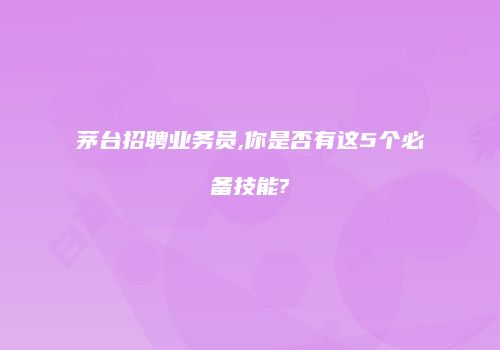 茅台招聘业务员,你是否有这5个必备技能?