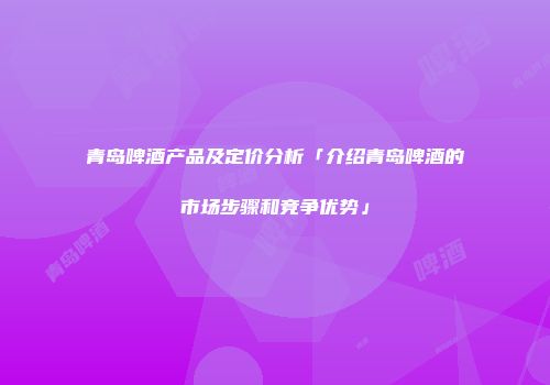 青岛啤酒产品及定价分析「介绍青岛啤酒的市场步骤和竞争优势」