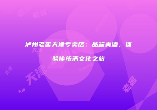 泸州老窖天津专卖店：品鉴美酒，体验传统酒文化之旅