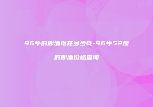 96年的郎酒现在多少钱-96年52度的郎酒价格查询
