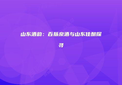 山东酒韵：百脉泉酒与山东佳酿探寻