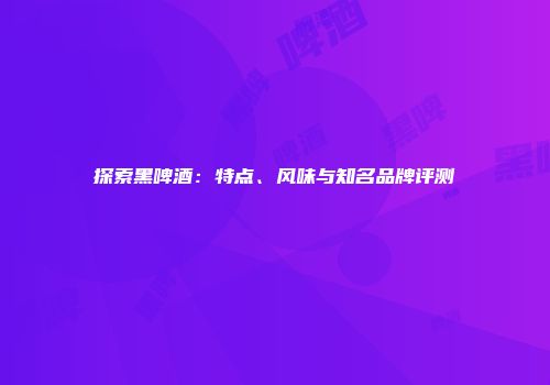探索黑啤酒：特点、风味与知名品牌评测
