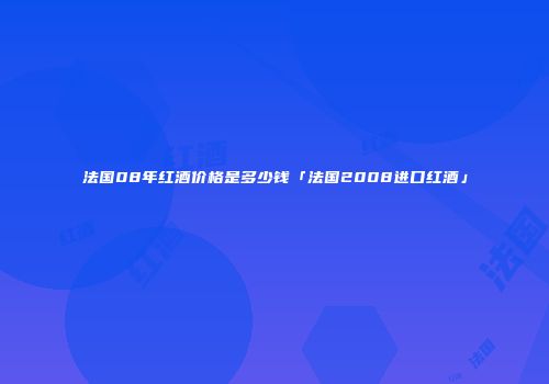 法国08年红酒价格是多少钱「法国2008进口红酒」