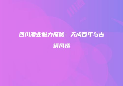 四川酒业魅力探秘：天成百年与古镇风情