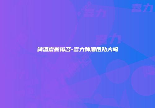 啤酒度数排名-喜力啤酒后劲大吗