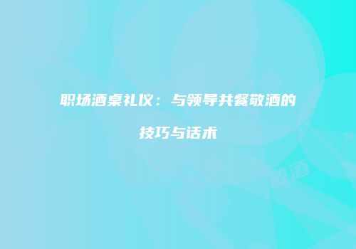 职场酒桌礼仪：与领导共餐敬酒的技巧与话术