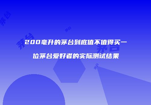 200毫升的茅台到底值不值得买一位茅台爱好者的实际测试结果