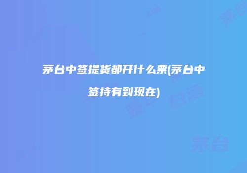 茅台中签提货都开什么票(茅台中签持有到现在)