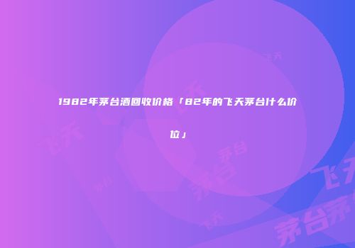 1982年茅台酒回收价格「82年的飞天茅台什么价位」