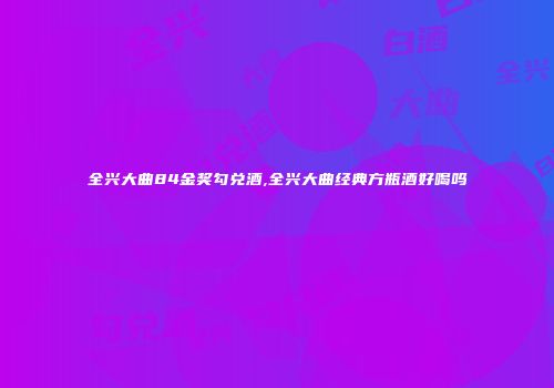 全兴大曲84金奖勾兑酒,全兴大曲经典方瓶酒好喝吗