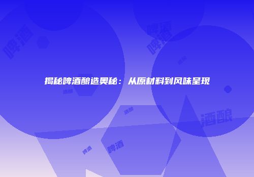 揭秘啤酒酿造奥秘：从原材料到风味呈现