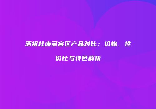 酒祖杜康多窖区产品对比：价格、性价比与特色解析