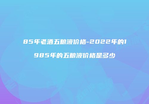 85年老酒五粮液价格-2022年的1985年的五粮液价格是多少