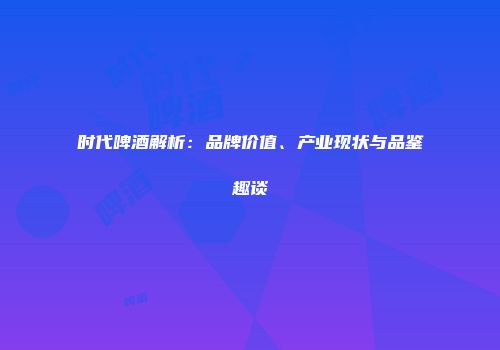 时代啤酒解析：品牌价值、产业现状与品鉴趣谈