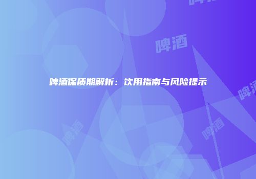 啤酒保质期解析：饮用指南与风险提示