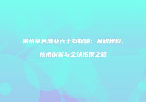 贵州茅台酒业六十载辉煌：品牌建设、技术创新与全球拓展之路