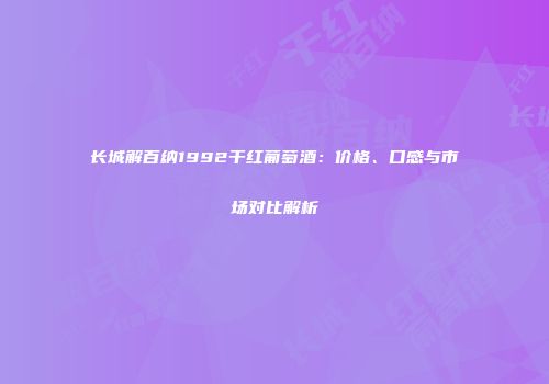 长城解百纳1992干红葡萄酒：价格、口感与市场对比解析