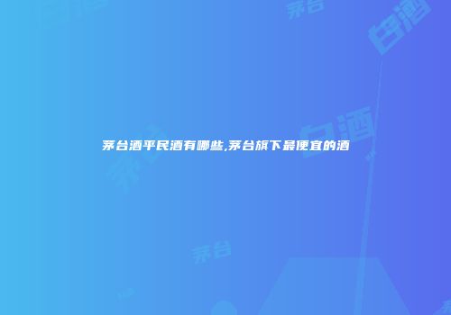 茅台酒平民酒有哪些,茅台旗下最便宜的酒