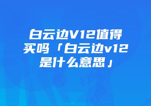 白云边V12值得买吗「白云边v12是什么意思」