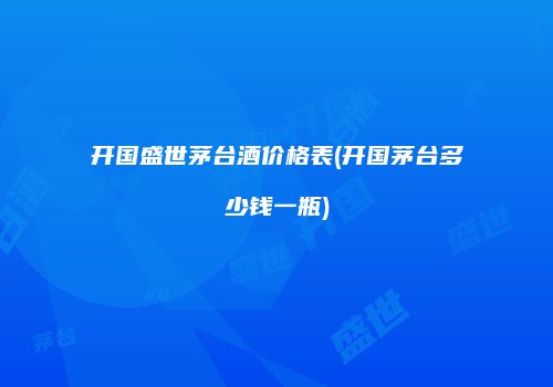 开国盛世茅台酒价格表(开国茅台多少钱一瓶)