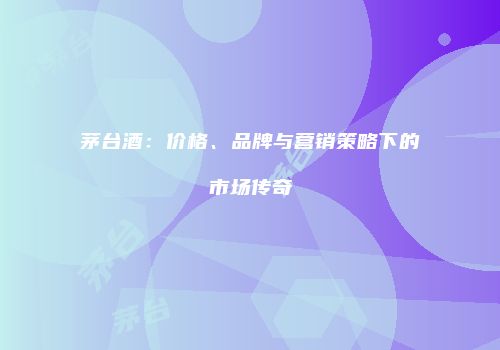 茅台酒：价格、品牌与营销策略下的市场传奇