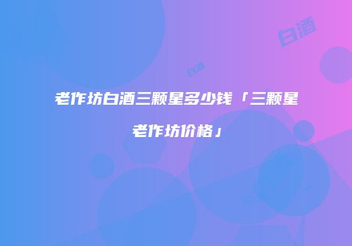 老作坊白酒三颗星多少钱「三颗星老作坊价格」