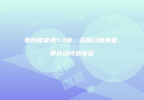 贵州国宴酒53度：品质口感兼备，贵宾级待遇象征