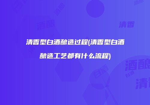 清香型白酒酿造过程(清香型白酒酿造工艺都有什么流程)