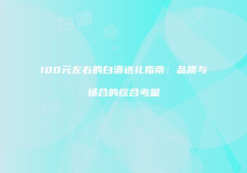 100元左右的白酒送礼指南：品质与场合的综合考量