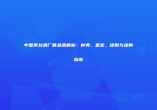 中国茅台酒厂精品酒解析：种类、鉴定、级别与选购指南