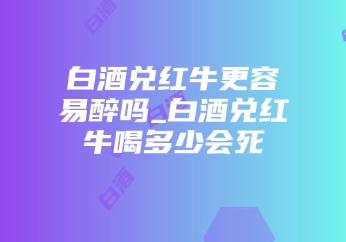 白酒兑红牛更容易醉吗_白酒兑红牛喝多少会死