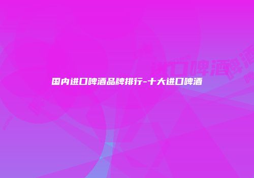 国内进口啤酒品牌排行-十大进口啤酒
