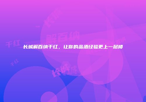 长城解百纳干红，让你的品酒经验更上一层楼