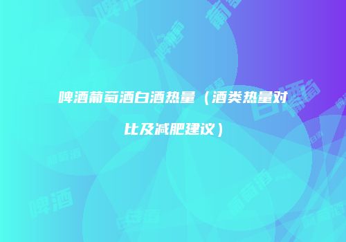啤酒葡萄酒白酒热量（酒类热量对比及减肥建议）