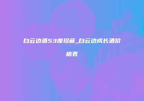 白云边酒53度珍藏_白云边成长酒价格表
