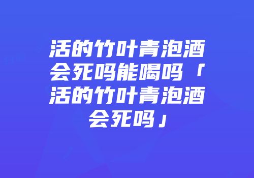 活的竹叶青泡酒会死吗能喝吗「活的竹叶青泡酒会死吗」
