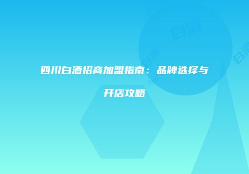 四川白酒招商加盟指南：品牌选择与开店攻略