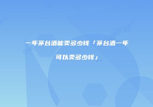 一年茅台酒能卖多少钱「茅台酒一年可以卖多少钱」