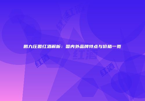 鹏九庄园红酒解析：国内外品牌特点与价格一览