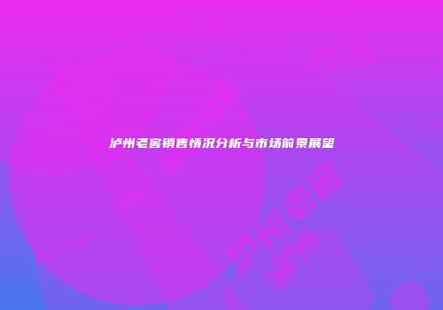 泸州老窖销售情况分析与市场前景展望