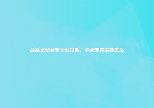 品鉴王朝至尊干红特酿，享受尊贵品质生活