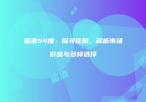 董酒54度：探寻佳酿，解析市场价值与多样选择