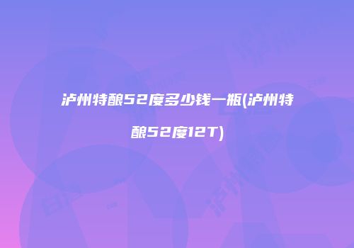 泸州特酿52度多少钱一瓶(泸州特酿52度12T)