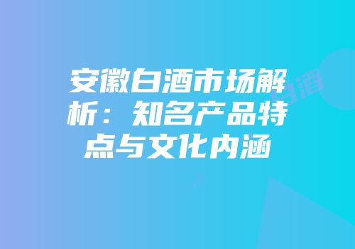 安徽白酒市场解析：知名产品特点与文化内涵