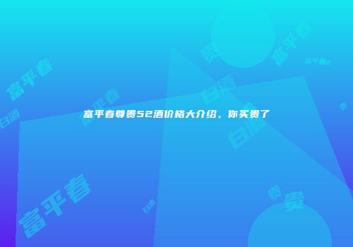 富平春尊贵52酒价格大介绍，你买贵了